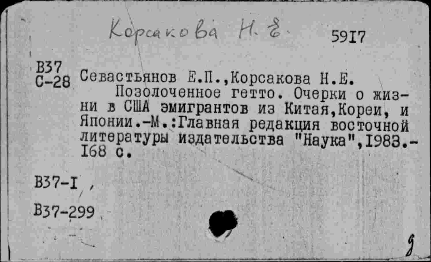 ﻿5917
В37
С-28 Севастьянов В.П.»Корсакова Н.Е.
Позолоченное гетто. Очерки о жизни в США эмигрантов из Китая,Кореи» и Яионии.-М.:Главная редакция восточной литературы издательства "Наука",1983.-168 с.
В37-1 , Вз7-299 .